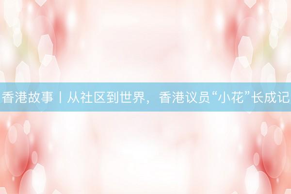香港故事丨从社区到世界,香港议员“小花”长成记