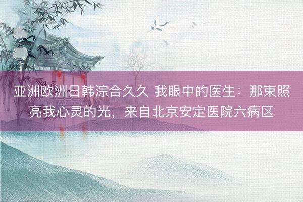 亚洲欧洲日韩淙合久久 我眼中的医生:那束照亮我心灵的光,来自北京安定医院六病区