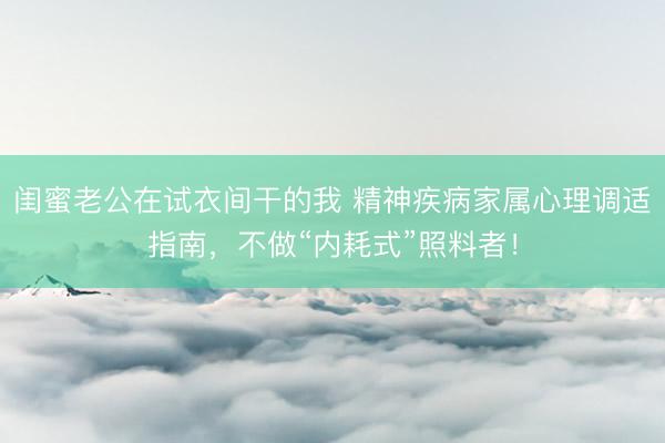 闺蜜老公在试衣间干的我 精神疾病家属心理调适指南,不做“内耗式”照料者!