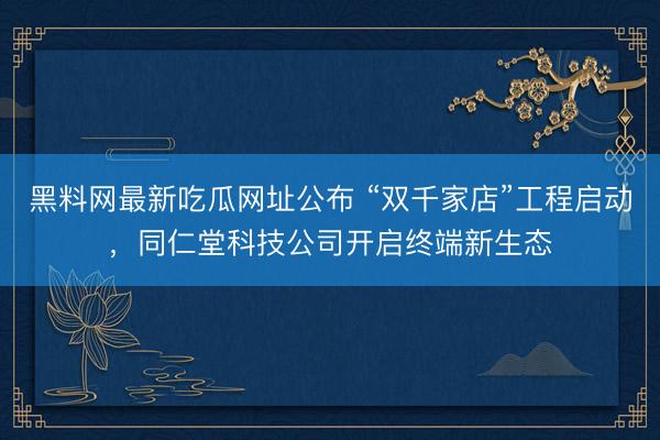 黑料网最新吃瓜网址公布 “双千家店”工程启动,同仁堂科技公司开启终端新生态
