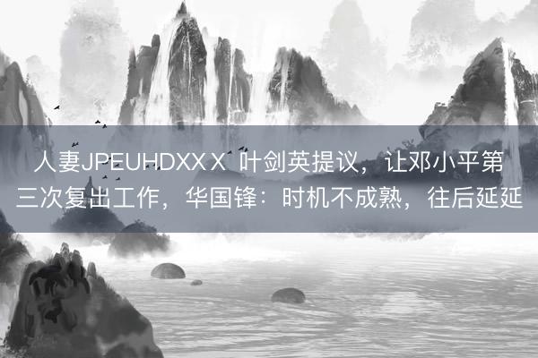 人妻JPEUHDXXⅩ 叶剑英提议,让邓小平第三次复出工作,华国锋:时机不成熟,往后延延