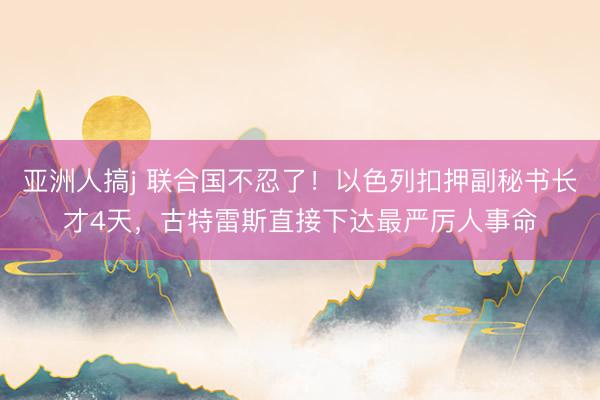 亚洲人搞j 联合国不忍了!以色列扣押副秘书长才4天,古特雷斯直接下达最严厉人事命