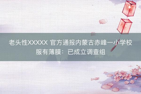 老头性XXXXX 官方通报内蒙古赤峰一小学校服有薄膜:已成立调查组