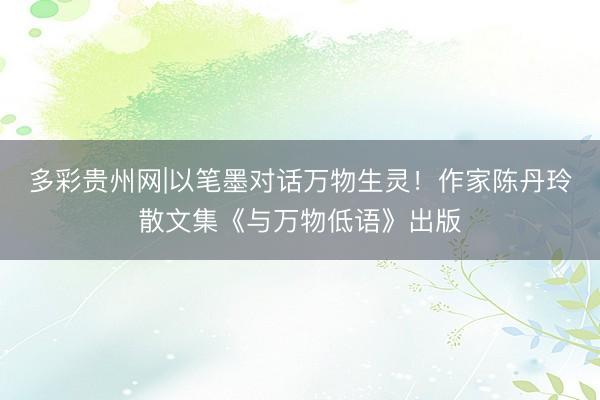 多彩贵州网|以笔墨对话万物生灵!作家陈丹玲散文集《与万物低语》出版