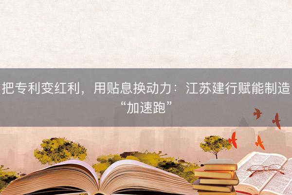 把专利变红利,用贴息换动力:江苏建行赋能制造“加速跑”