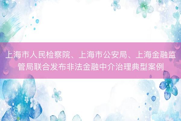 上海市人民检察院、上海市公安局、上海金融监管局联合发布非法金融中介治理典型案例