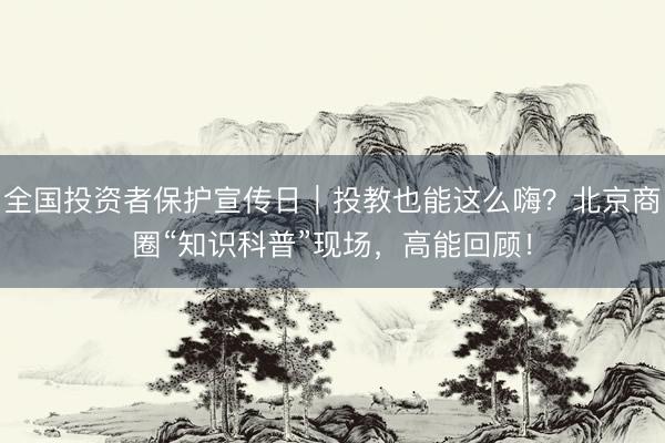 全国投资者保护宣传日|投教也能这么嗨?北京商圈“知识科普”现场,高能回顾!