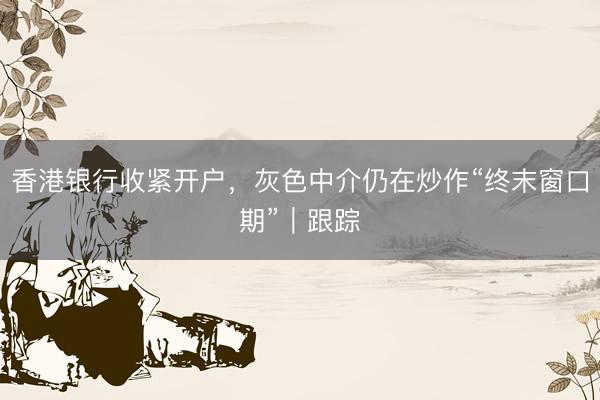 香港银行收紧开户,灰色中介仍在炒作“终末窗口期”|跟踪