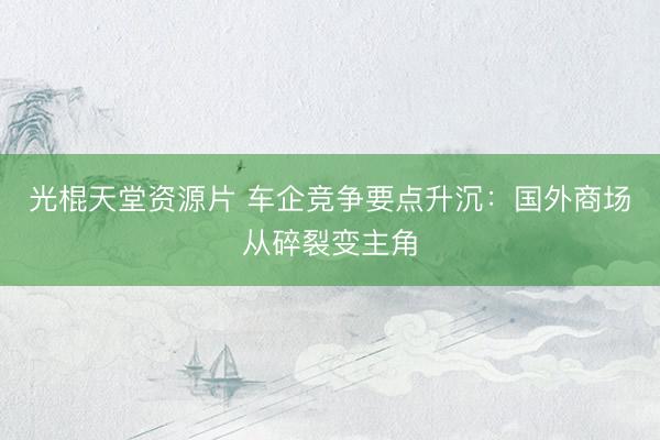 光棍天堂资源片 车企竞争要点升沉:国外商场从碎裂变主角