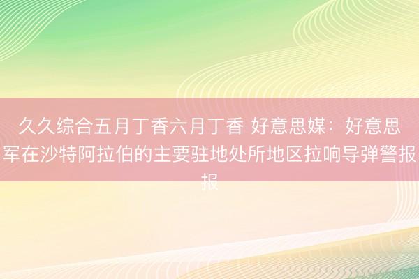 久久综合五月丁香六月丁香 好意思媒:好意思军在沙特阿拉伯的主要驻地处所地区拉响导弹警报
