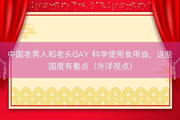 中国老男人和老头GAY 科学使用食用油,这些国度有看点(外洋视点)