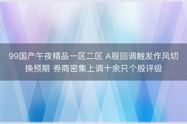99国产午夜精品一区二区 A股回调触发作风切换预期 券商密集上调十余只个股评级