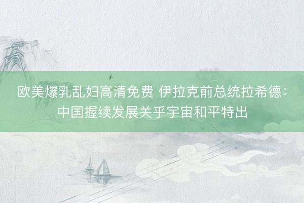 欧美爆乳乱妇高清免费 伊拉克前总统拉希德:中国握续发展关乎宇宙和平特出
