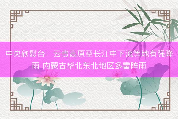 中央欣慰台:云贵高原至长江中下流等地有强降雨 内蒙古华北东北地区多雷阵雨